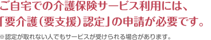 ご自宅での介護保険サービス利用には、 「要介護（要支援）認定」の申請が必要です。